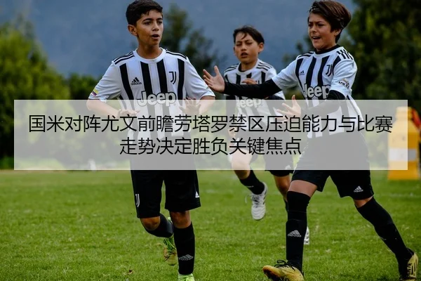 国米对阵尤文前瞻劳塔罗禁区压迫能力与比赛走势决定胜负关键焦点